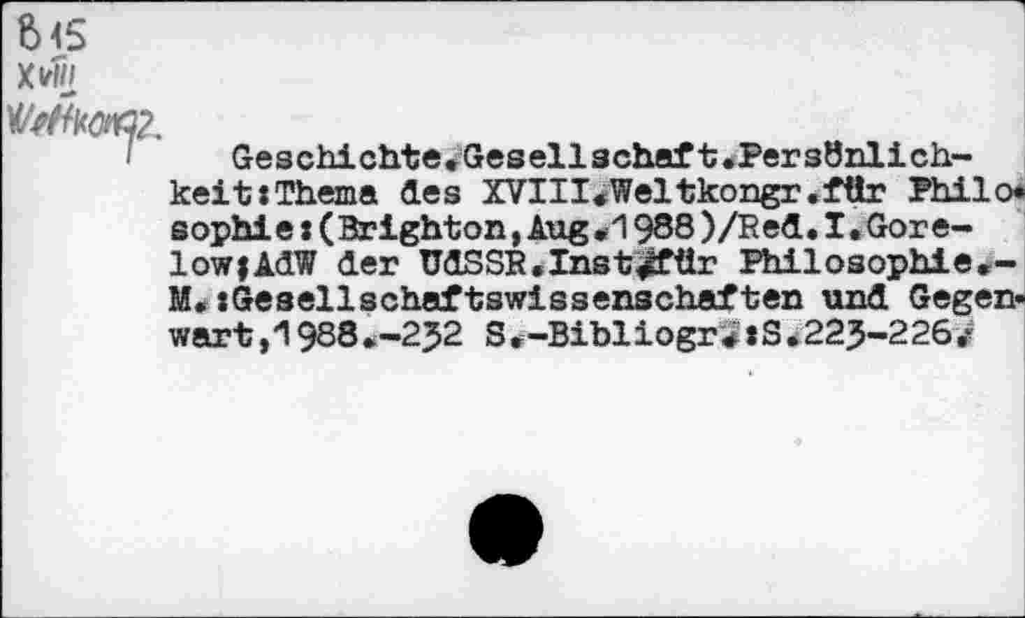 ﻿6<S
X*
Geschichte.Gesellschaft.Persönlich-
keit : Thema des XVIII«Weltkongr.für Philo« sophie: (Brighton,Aug*1 988 )/Red. I. Gorelow | AdW der UdSSB.Inst^für Philosophie*-M. «Gesellschaftswissenschaften und Gegenwart, "1988 .-2J2 S.-Bibiiogr3»S *225-2263